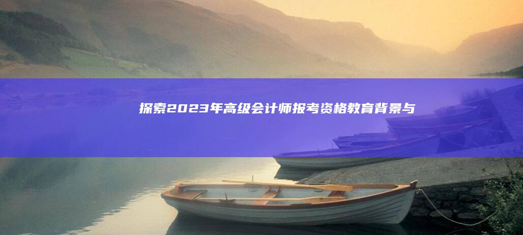 探索2023年高级会计师报考资格：教育背景与经验要求详解